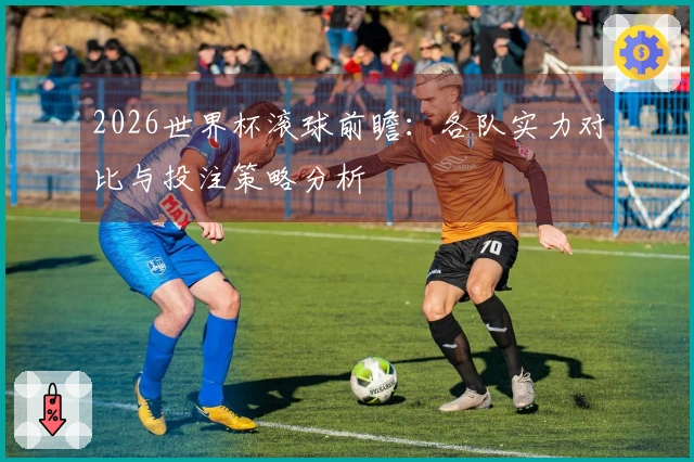 2026世界杯滚球前瞻：各队实力对比与投注策略分析