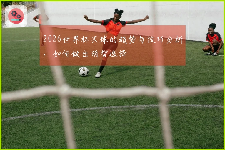2026世界杯买球的趋势与技巧分析，如何做出明智选择