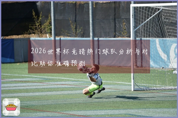2026世界杯竞猜热门球队分析与对比助你准确预测