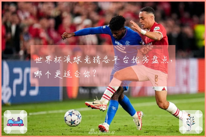 世界杯滚球竞猜各平台优劣盘点，哪个更适合你？
